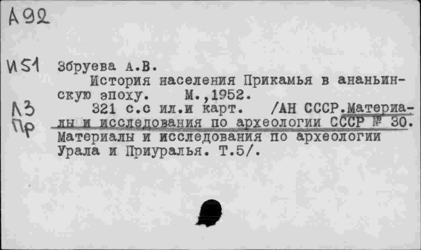 ﻿А.92.
Vi S'! Збруева А.В.
История населения Прикамья в ананьин-скую эпоху. М.,1952.
321 с.с ил.и карт. /АН СССР.Материа-
Цр лы И исслздрзанид до археологии çÇCFT 30. г Материалы и исследования по археологии Урала и Приуралья. Т.5/.